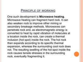 PRINCIPLE OF WORKING
One such development is Microwave heating.
Microwave heating can fragment hard rock. It can
also weaken rock to improve other mining or
secondary breakage methods. Microwaves can
penetrate rock and, as electromagnetic energy is
converted to heat by rapid vibration of molecules at
a location inside the rock, can create a thermal
inclusion (hot spot) inside the rock. The hot rock
then expands according to its specific thermal
expansion, whereas the surrounding cool rock does
not. The resulting swelling of the hot spot inside the
rock causes tensile stresses in the surrounding
rock, eventually fragmenting it.
 