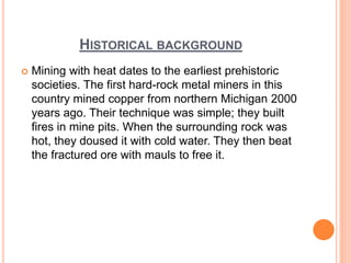 HISTORICAL BACKGROUND
 Mining with heat dates to the earliest prehistoric
societies. The first hard-rock metal miners in this
country mined copper from northern Michigan 2000
years ago. Their technique was simple; they built
fires in mine pits. When the surrounding rock was
hot, they doused it with cold water. They then beat
the fractured ore with mauls to free it.
 