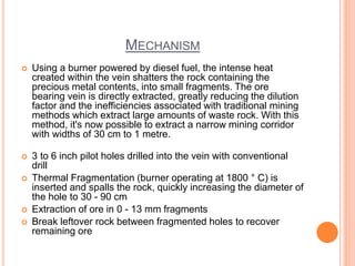 MECHANISM
 Using a burner powered by diesel fuel, the intense heat
created within the vein shatters the rock containing the
precious metal contents, into small fragments. The ore
bearing vein is directly extracted, greatly reducing the dilution
factor and the inefficiencies associated with traditional mining
methods which extract large amounts of waste rock. With this
method, it's now possible to extract a narrow mining corridor
with widths of 30 cm to 1 metre.
 3 to 6 inch pilot holes drilled into the vein with conventional
drill
 Thermal Fragmentation (burner operating at 1800 ° C) is
inserted and spalls the rock, quickly increasing the diameter of
the hole to 30 - 90 cm
 Extraction of ore in 0 - 13 mm fragments
 Break leftover rock between fragmented holes to recover
remaining ore
 
