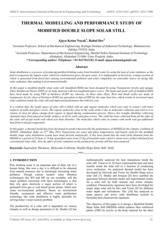 IJRET: International Journal of Research in Engineering and Technology eISSN: 2319-1163 | pISSN: 2321-7308
_______________________________________________________________________________________
Volume: 05 Issue: 01 | Jan-2016, Available @ http://www.ijret.org 21
THERMAL MODELLING AND PERFORMANCE STUDY OF
MODIFIED DOUBLE SLOPE SOLAR STILL
Ajaya Ketan Nayak1
, Rahul Dev2
1
Assistant Professor, School of Mechanical Engineering, Kalinga Institute of Industrial Technology, Bhubaneswar,
Odisha-751024, India
2
Assistant Professor, Department of Mechanical Engineering, Motilal Nehru National Institute of Technology
Allahabad, Allahabad-211004, Uttar Pradesh, India.
* Corresponding author- Telephone: +91-9437842183, E-mail: ajaya.ketana@gmail.com
Abstract
Solar distillation is a process of producing purified drinking water from brackish water by using the heat of solar radiation as the
feed to evaporate the impure water which on condensation gives the pure water. It is independent of electricity, a major portion of
which is generated from fossil fuel causing environmental pollution and relies completely on renewable source of energy like
solar radiation, thus making it environment friendly.
In this paper a modified double slope solar still (modified DSSS) has been designed by using Transparent Acrylic and opaque
Fibre Reinforced Plastic (FRP) as its body material with two toughened glass covers. The basin and north wall of modified DSSS
have been made by using FRP of thickness (0.005 m), whereas, its three sides (East, West and South walls) are made of
transparent Acrylic sheet of thickness (0.003 m) equivalent to that of FRP for the same heat loss, which results in increased input
solar radiation inside the solar still and improved performance but with low cost.
It is evident that, the inside space of solar still is filled with air and vapour molecules which can come in contact with inner
surfaces of walls and glass covers. The vapour molecules close to the walls strike it due to molecular collisions and stick to it to
release its heat for phase change from vapour to liquid during condensation process. Hence, five troughs (distillate collecting
channels) have been placed at inside surfaces of all its walls and glass covers. The yield has been collected from all the sides of
the solar still except north wall which acts heat absorber. The molecules which come in contact with north wall get additional
heat from it and get evaporated.
In this paper, a thermal model has been developed to predict theoretically the performance of MDSSS for the climatic condition of
MNNIT, Allahabad, India on 22nd
May 2014. Expressions for water and glass temperatures and hourly yield for the modified
double slope solar distillation system have been derived analytically. It has been found that the total yield obtained from the
MDSSS in a period of 24 hour is 16 Kg of purified water from 25 Kg of brackish water which is about twice of that obtained from
conventional solar stills. Also the effect of solar radiation on the productivity of solar still has been analyzed.
Keywords: Equivalent Thickness, Molecular Collision, Double Slope Solar Still, Yield
--------------------------------------------------------------------***----------------------------------------------------------------------
1. INTRODUCTION
Pure drinking water is an important part of daily life of a
human being. But now a day it is difficult to be obtained
from natural resources due to alarmingly increasing water
pollution. Though various modern water filtration
technologies like RO and MF etc are available, still the
major problem concerned with these technologies is that
they rely upon electricity a major portion of which is
generated from gas or coal based power plants, which also
cause environmental pollution. Hence an environment
friendly, economical and effective water purification
technology like solar distillation is highly desirable for
solving today’s water scarcity problem.
The productivity of a solar still is dependent on various
climatic as well as design parameters [1-4]. Dunkle [5] has
mathematically analyzed the heat interactions inside the
solar still. Tiwari et al. [6] have expressed the heat and mass
transfer inside the solar still as a function of condensing
cover inclination. An analytical thermal model has been
developed by Dwivedi and Tiwari for Double Slope active
solar still [7]. Shukla and Sorayan [8] have justified the
agreement between thermal model and experimental results
for a solar still for both summer and winter climatic
condition. Characteristic equations have been developed for
single slope solar still by Dev and Tiwari [9] for different
water depth and inclinations. Dev [10] has analyzed so
many passive and active solar distillation systems to
formulate their characteristic equations.
The objective of this paper is to design a Modified Double
Slope Solar Still (MDSSS) which replaces fiber reinforced
plastic (FRP) by acrylic as the body material for the three
 