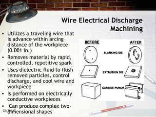 02/20/17
Wire Electrical Discharge
Machining
• Utilizes a traveling wire that
is advance within arcing
distance of the workpiece
(0.001 in.)
• Removes material by rapid,
controlled, repetitive spark
• Uses dielectric fluid to flush
removed particles, control
discharge, and cool wire and
workpiece
• Is performed on electrically
conductive workpieces
• Can produce complex two-
dimensional shapes
 