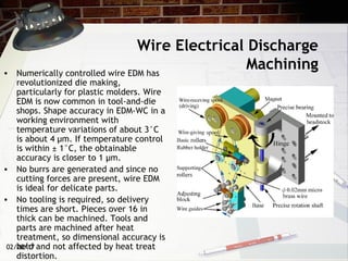 02/20/17
Wire Electrical Discharge
Machining• Numerically controlled wire EDM has
revolutionized die making,
particularly for plastic molders. Wire
EDM is now common in tool-and-die
shops. Shape accuracy in EDM-WC in a
working environment with
temperature variations of about 3°C
is about 4 µm. If temperature control
is within ± 1°C, the obtainable
accuracy is closer to 1 µm.
• No burrs are generated and since no
cutting forces are present, wire EDM
is ideal for delicate parts.
• No tooling is required, so delivery
times are short. Pieces over 16 in
thick can be machined. Tools and
parts are machined after heat
treatment, so dimensional accuracy is
held and not affected by heat treat
distortion.
 