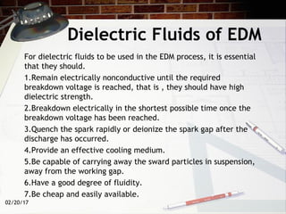 Dielectric Fluids of EDM
For dielectric fluids to be used in the EDM process, it is essential
that they should.
1.Remain electrically nonconductive until the required
breakdown voltage is reached, that is , they should have high
dielectric strength.
2.Breakdown electrically in the shortest possible time once the
breakdown voltage has been reached.
3.Quench the spark rapidly or deionize the spark gap after the
discharge has occurred.
4.Provide an effective cooling medium.
5.Be capable of carrying away the sward particles in suspension,
away from the working gap.
6.Have a good degree of fluidity.
7.Be cheap and easily available.
02/20/17
 