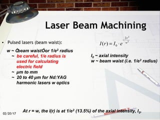 02/20/17
w ~ Òbeam waistÓor 1/e2 radius
~ be careful, 1/e radius is
used for calculating
electric field
~ µm to mm
~ 20 to 40 µm for Nd:YAG
harmonic lasers w optics
Laser Beam Machining
• Pulsed lasers (beam waist): 2
2
2
0)( w
r
eIrI
−
⋅=
I0 ~ axial intensity
w ~ beam waist (i.e. 1/e2 radius)
At r = w, the I(r) is at 1/e2 (13.5%) of the axial intensity, I0.
 