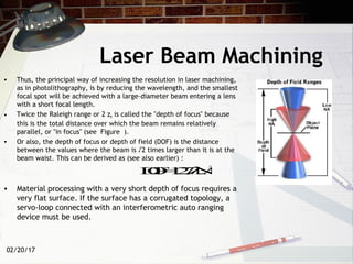 02/20/17
• Thus, the principal way of increasing the resolution in laser machining,
as in photolithography, is by reducing the wavelength, and the smallest
focal spot will be achieved with a large-diameter beam entering a lens
with a short focal length.
• Twice the Raleigh range or 2 zR is called the "depth of focus" because
this is the total distance over which the beam remains relatively
parallel, or "in focus" (see Figure ).
• Or also, the depth of focus or depth of field (DOF) is the distance
between the values where the beam is √2 times larger than it is at the
beam waist. This can be derived as (see also earlier) :
• Material processing with a very short depth of focus requires a
very flat surface. If the surface has a corrugated topology, a
servo-loop connected with an interferometric auto ranging
device must be used.
Laser Beam Machining
DOF=1.27λ/NA2
 