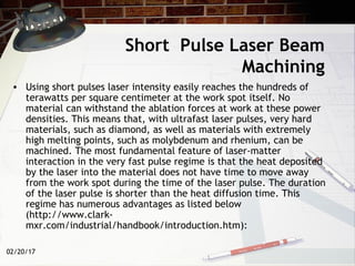 02/20/17
• Using short pulses laser intensity easily reaches the hundreds of
terawatts per square centimeter at the work spot itself. No
material can withstand the ablation forces at work at these power
densities. This means that, with ultrafast laser pulses, very hard
materials, such as diamond, as well as materials with extremely
high melting points, such as molybdenum and rhenium, can be
machined. The most fundamental feature of laser-matter
interaction in the very fast pulse regime is that the heat deposited
by the laser into the material does not have time to move away
from the work spot during the time of the laser pulse. The duration
of the laser pulse is shorter than the heat diffusion time. This
regime has numerous advantages as listed below
(http://www.clark-
mxr.com/industrial/handbook/introduction.htm):
Short Pulse Laser Beam
Machining
 
