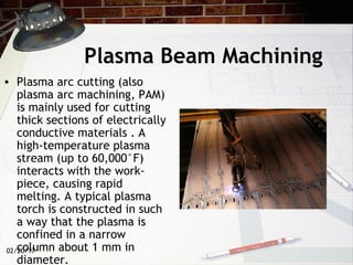 02/20/17
Plasma Beam Machining
• Plasma arc cutting (also
plasma arc machining, PAM)
is mainly used for cutting
thick sections of electrically
conductive materials . A
high-temperature plasma
stream (up to 60,000°F)
interacts with the work-
piece, causing rapid
melting. A typical plasma
torch is constructed in such
a way that the plasma is
confined in a narrow
column about 1 mm in
diameter.
 