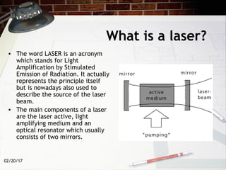 02/20/17
What is a laser?
• The word LASER is an acronym
which stands for Light
Amplification by Stimulated
Emission of Radiation. It actually
represents the principle itself
but is nowadays also used to
describe the source of the laser
beam.
• The main components of a laser
are the laser active, light
amplifying medium and an
optical resonator which usually
consists of two mirrors.
 