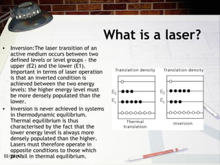 02/20/17
What is a laser?
• Inversion:The laser transition of an
active medium occurs between two
defined levels or level groups - the
upper (E2) and the lower (E1).
Important in terms of laser operation
is that an inverted condition is
achieved between the two energy
levels: the higher energy level must
be more densely populated than the
lower.
• Inversion is never achieved in systems
in thermodynamic equilibrium.
Thermal equilibrium is thus
characterised by the fact that the
lower energy level is always more
densely populated than the higher.
Lasers must therefore operate in
opposite conditions to those which
prevail in thermal equilibrium.
 