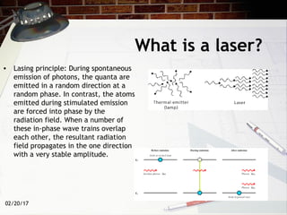 02/20/17
What is a laser?
• Lasing principle: During spontaneous
emission of photons, the quanta are
emitted in a random direction at a
random phase. In contrast, the atoms
emitted during stimulated emission
are forced into phase by the
radiation field. When a number of
these in-phase wave trains overlap
each other, the resultant radiation
field propagates in the one direction
with a very stable amplitude.
 