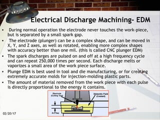 02/20/17
Electrical Discharge Machining- EDM
• During normal operation the electrode never touches the work-piece,
but is separated by a small spark gap.
• The electrode (plunger) can be a complex shape, and can be moved in
X, Y, and Z axes, as well as rotated, enabling more complex shapes
with accuracy better than one mil. (this is called CNC plunger EDM)
• The spark discharges are pulsed on and off at a high frequency cycle
and can repeat 250,000 times per second. Each discharge melts or
vaporizes a small area of the work piece surface.
• Plunge EDM is best used in tool and die manufacturing, or for creating
extremely accurate molds for injection-molding plastic parts.
• The amount of material removed from the work piece with each pulse
is directly proportional to the energy it contains.
 