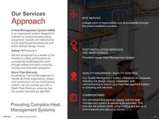 02:05:03
Approach
Our Services
A Heat Management System (HMS)
is an engineered system designed to
maintain or protect process piping,
equipment, vessels and instruments
at pre determined temperatures and
within defined design criteria
Safety= N°1 concern.
We are recognized as a leader in the
industry in safety performance by
consistently challenging the norm
through safety innovation including
training and motivation programs.
Warm Pipe Warranty
By allowing Thermal Management to
handle all of the engineering, design,
and construction of your heat-tracing
system, we can provide you with a
Warm Pipe Warranty, ensuring that
the system operates as specified
Providing Complete Heat
Management Systems
SITE SERVICE
a single point of responsibility and accountability through
the entire installation process.
POST INSTALLATION SERVICES
AND MAINTENANCE
Providing regular Heat Management System
QUALITY ASSURANCE / QUALITY CONTROL
Our Quality Management System addresses all processes
including the design, supply, installation, and
commissioning to ensure your Heat Management System
is operating and intended.
COMMISSIONING
Our commissioning services ensure that the heat
management system is operating as expected. This
includes full system audits, programming and set up of
control panels and operating checks.
THERMAL MANAGEMENT 13PENTAIR
 