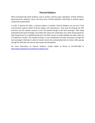 Thermal Oxidizers
When manufacturing certain products, such as cement, ceramics, glass, detergents, alcohol, fertilizers,
pharmaceuticals, polymers, resins, and many more, harmful pollutants called VOCs or volatile organic
compounds are generated.
In order to destroy the VOCs, a thermal oxidizer is installed. Thermal Oxidizers are just one of the
environmental systems Stelter & Brinck designs and manufactures. They work by drawing the VOC
emissions into the oxidizers process air fan and pushed through to the heat exchanger. After being
preheated by the heat exchanger, the airflow then enters the combustion zone. After being exposed to
high temperatures for a predetermined time, the VOCs convert to carbon dioxide and water vapor via
an exothermic reaction. The treated airstream is now considered to be clean and passes through the
heat exchanger’s shell side in order to transfer heat to the contaminated inlet air stream. After passing
through the shell side, the clean air then enters the atmosphere.
For more information on thermal oxidizers, contact Stelter & Brinck at 513-367-9300 or
http://www.stelterbrinck.com/thermal-oxidizers.htm
 