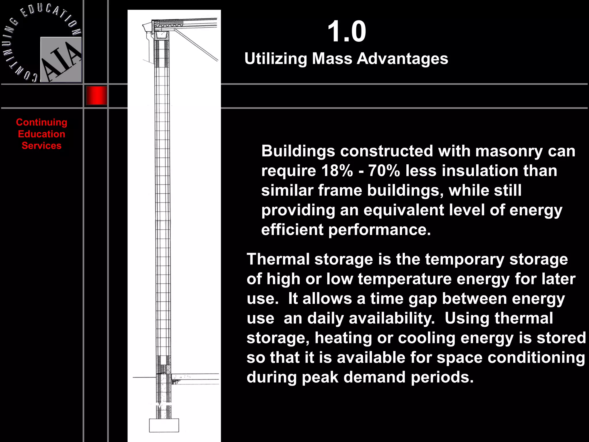 1.0
             Utilizing Mass Advantages


Continuing
Education
 Services
               Buildings constructed with masonry can
               require 18% - 70% less insulation than
               similar frame buildings, while still
               providing an equivalent level of energy
               efficient performance.
             Thermal storage is the temporary storage
             of high or low temperature energy for later
             use. It allows a time gap between energy
             use an daily availability. Using thermal
             storage, heating or cooling energy is stored
             so that it is available for space conditioning
             during peak demand periods.
 