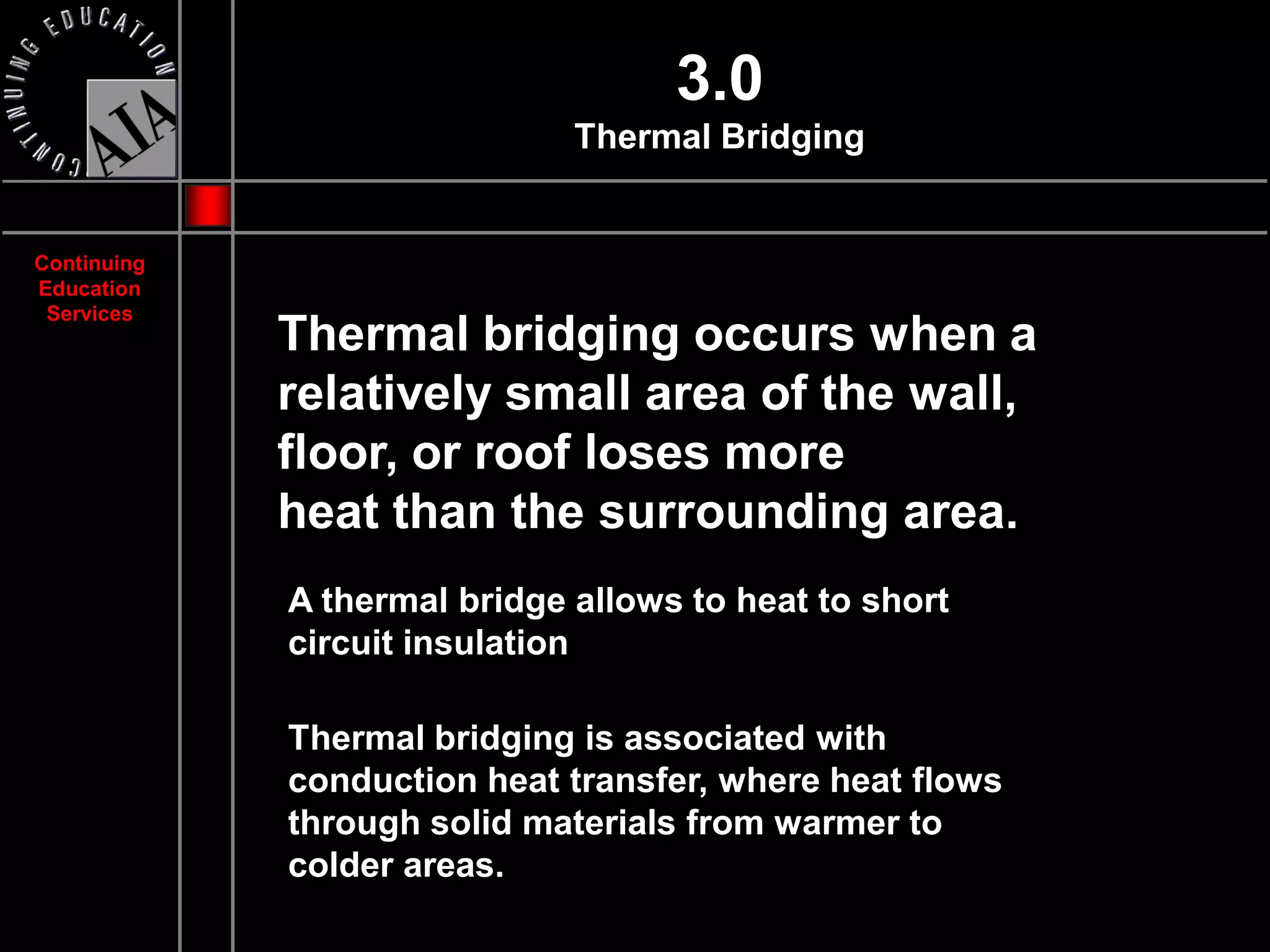 3.0
                              Thermal Bridging


Continuing
Education
 Services
             Thermal bridging occurs when a
             relatively small area of the wall,
             floor, or roof loses more
             heat than the surrounding area.
             A thermal bridge allows to heat to short
             circuit insulation

             Thermal bridging is associated with
             conduction heat transfer, where heat flows
             through solid materials from warmer to
             colder areas.
 