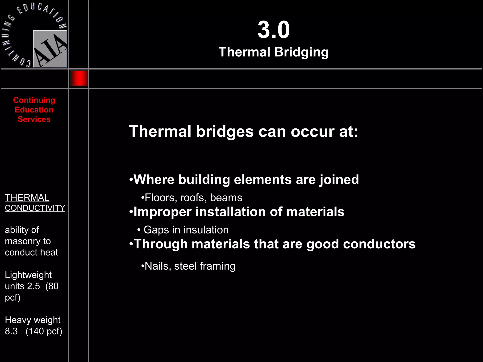 3.0
                                  Thermal Bridging


 Continuing
 Education
  Services
                Thermal bridges can occur at:

                •Where building elements are joined
THERMAL          •Floors, roofs, beams
CONDUCTIVITY
                •Improper installation of materials
ability of       • Gaps in insulation
masonry to      •Through materials that are good conductors
conduct heat
                 •Nails, steel framing
Lightweight
units 2.5 (80
pcf)

Heavy weight
8.3 (140 pcf)
 