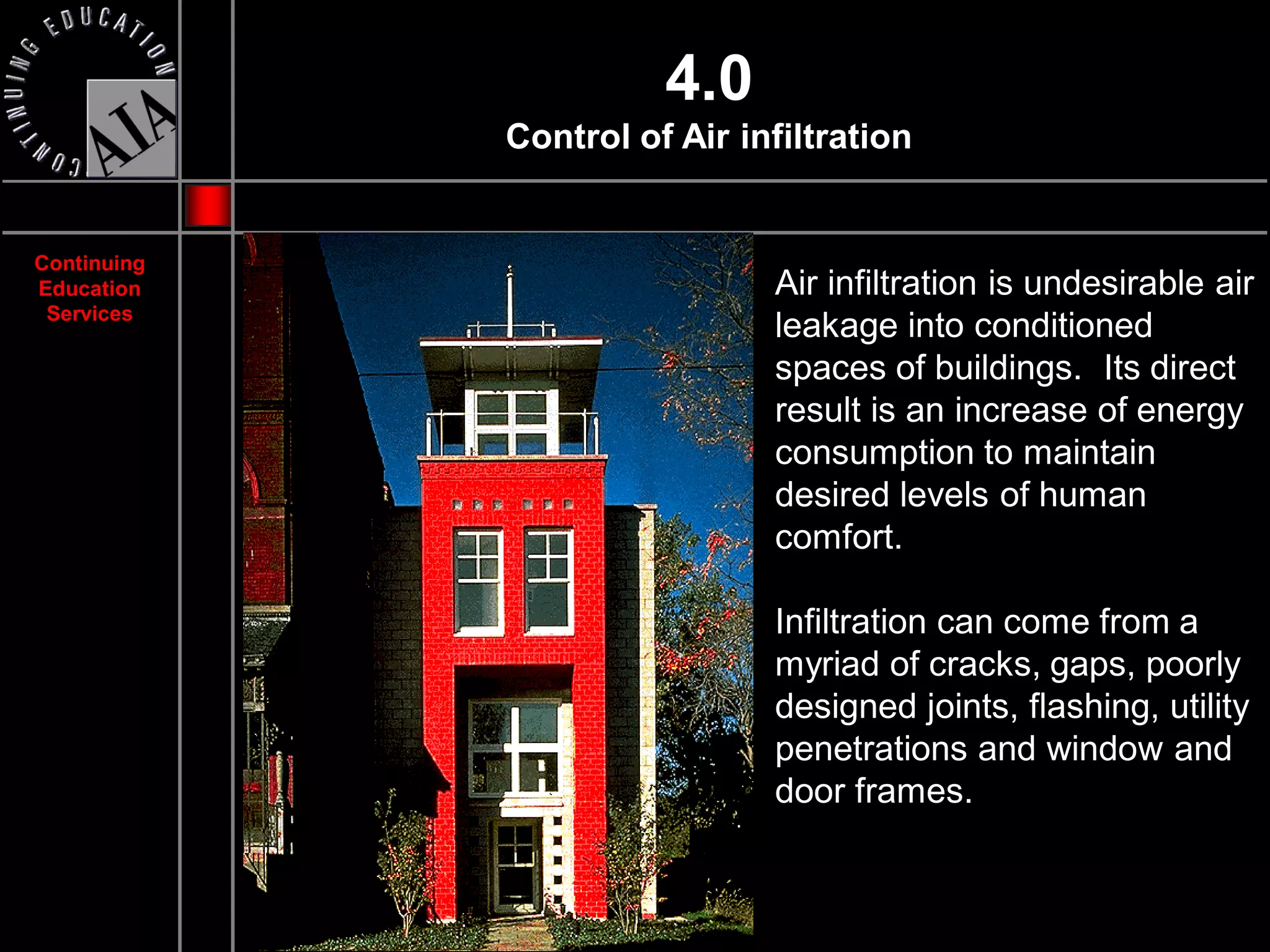 4.0
             Control of Air infiltration


Continuing
Education                     Air infiltration is undesirable air
 Services
                              leakage into conditioned
                              spaces of buildings. Its direct
                              result is an increase of energy
                              consumption to maintain
                              desired levels of human
                              comfort.

                              Infiltration can come from a
                              myriad of cracks, gaps, poorly
                              designed joints, flashing, utility
                              penetrations and window and
                              door frames.
 
