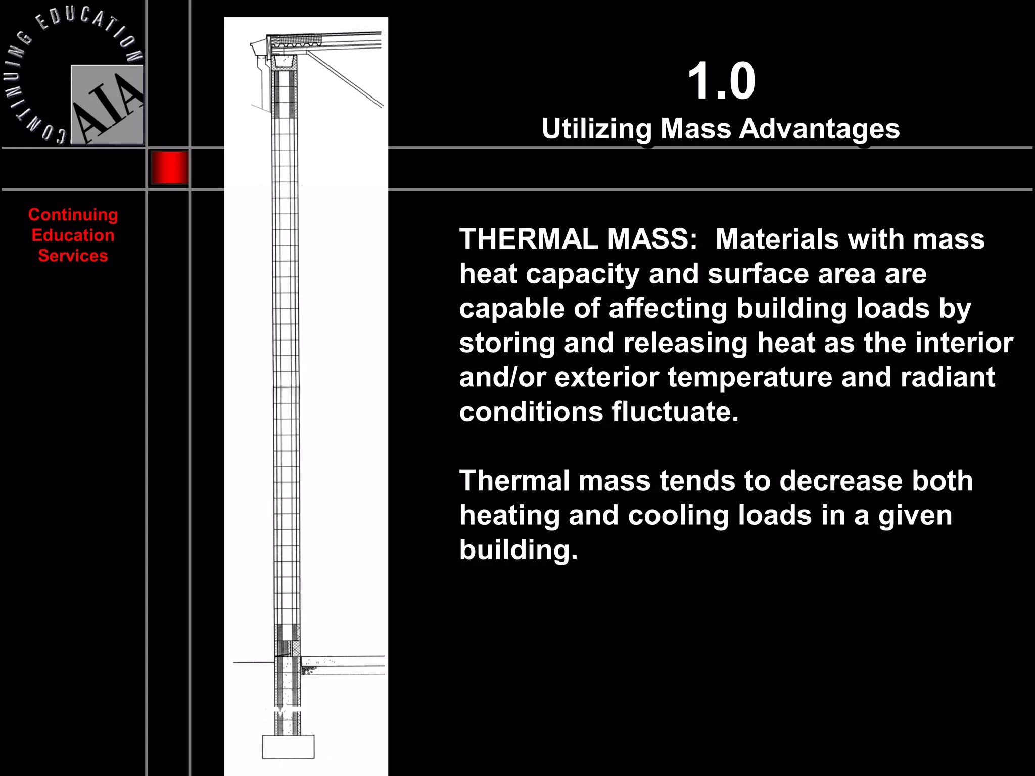 1.0
                   Utilizing Mass Advantages

Continuing
Education
 Services
             THERMAL MASS: Materials with mass
             heat capacity and surface area are
             capable of affecting building loads by
             storing and releasing heat as the interior
             and/or exterior temperature and radiant
             conditions fluctuate.

             Thermal mass tends to decrease both
             heating and cooling loads in a given
             building.
 
