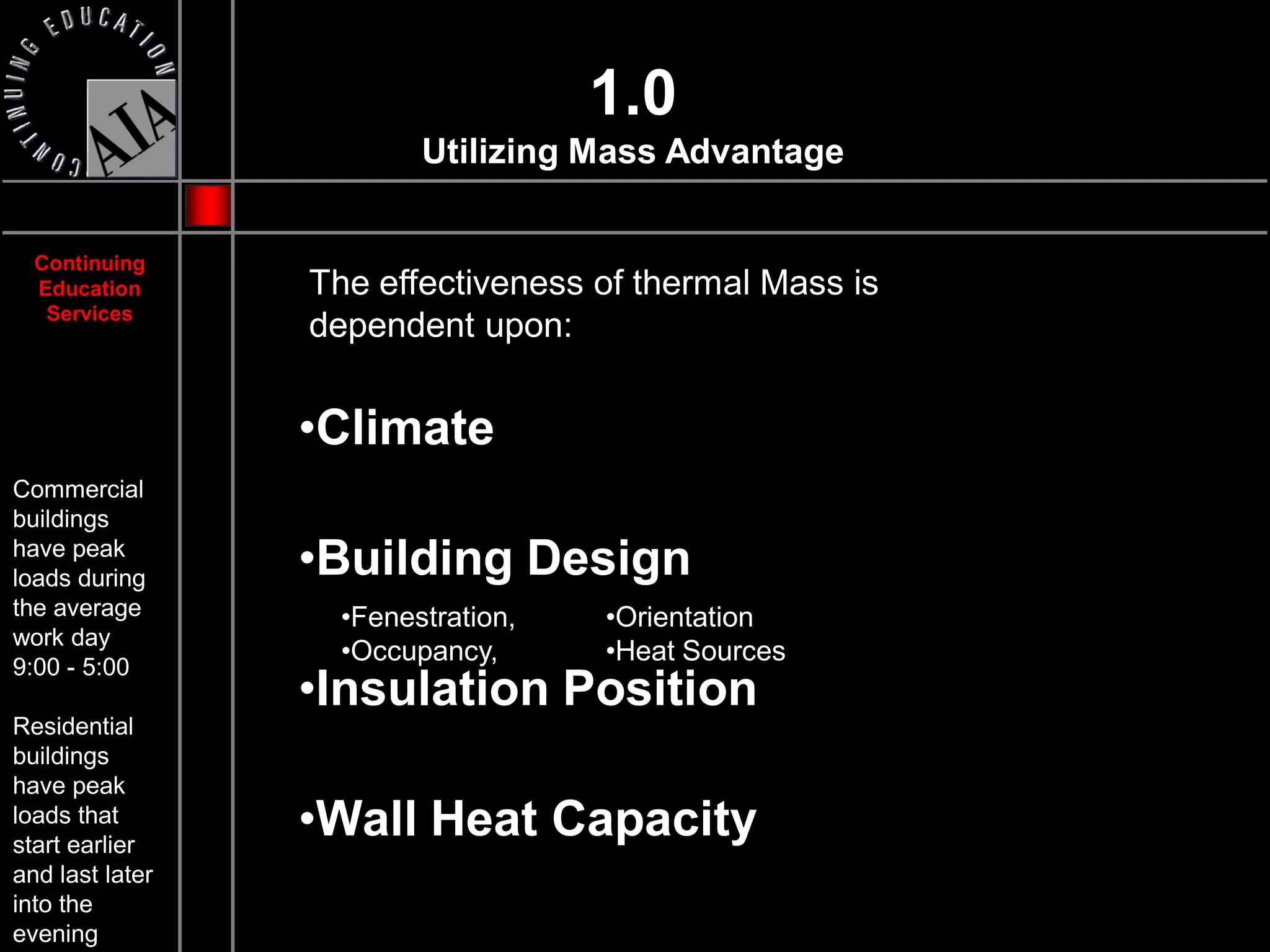 1.0
                         Utilizing Mass Advantage


  Continuing
  Education      The effectiveness of thermal Mass is
   Services
                 dependent upon:


                 •Climate
Commercial
buildings
have peak
loads during     •Building Design
the average        •Fenestration,   •Orientation
work day
                   •Occupancy,      •Heat Sources
9:00 - 5:00
                 •Insulation Position
Residential
buildings
have peak
loads that
start earlier
                 •Wall Heat Capacity
and last later
into the
evening
 