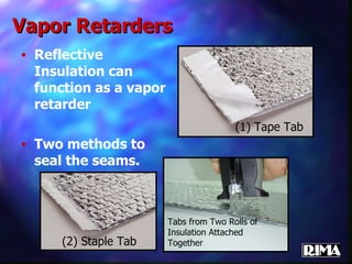 Vapor Retarders Reflective Insulation can function as a vapor retarder  Two methods to seal the seams. (1) Tape Tab Tabs from Two Rolls of Insulation Attached Together (2) Staple Tab 