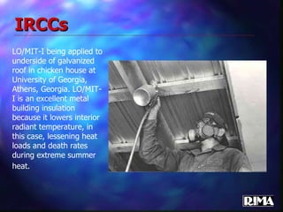 IRCCs LO/MIT-I being applied to underside of galvanized roof in chicken house at University of Georgia, Athens, Georgia. LO/MIT-I is an excellent metal building insulation because it lowers interior radiant temperature, in this case, lessening heat loads and death rates during extreme summer heat.   