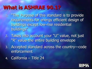 What is ASHRAE 90.1? “ The Purpose of this standard is to provide requirements for energy efficient design of buildings except low-rise residential buildings” Takes into account your “U” value, not just “R” value-the entire building envelope Accepted standard across the country—code enforcement California – Title 24 