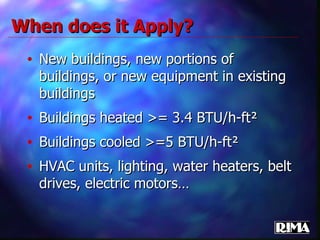 When does it Apply? New buildings, new portions of buildings, or new equipment in existing buildings Buildings heated >= 3.4 BTU/h-ft² Buildings cooled >=5 BTU/h-ft² HVAC units, lighting, water heaters, belt drives, electric motors… 