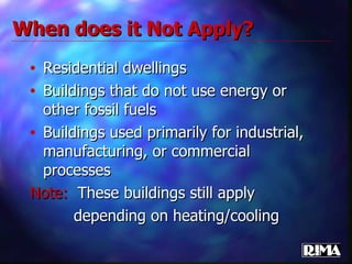 Residential dwellings Buildings that do not use energy or other fossil fuels Buildings used primarily for industrial, manufacturing, or commercial processes Note:   These buildings still apply  depending on heating/cooling When does it Not Apply? 