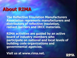 About RIMA The Reflective Insulation Manufacturers Association represents manufacturers and distributors of reflective insulation, radiant barriers and IRCC materials. RIMA activities are guided by an active board of industry members who participate on national and local levels of building code organizations and governmental agencies. Visit us at www.rima.net. 