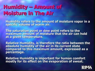 Humidity – Amount of Moisture in The Air Humidity refers to the amount of moisture vapor in a specific volume of warm air. The saturation point or dew point refers to the maximum amount of moisture that the air can hold at a given temperature. Relative Humidity, is therefore the ratio between the absolute humidity of the air in its current state compared to this maximum amount, expressed as a percentage. Relative Humidity is important for human comfort mostly for its effect on the evaporation of sweat. 