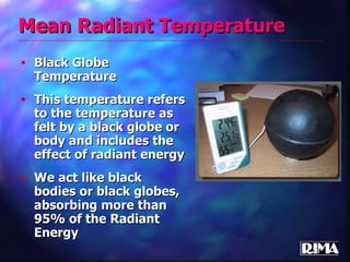 Mean   Radiant Temperature Black Globe Temperature This temperature refers to the temperature as felt by a black globe or body and includes the effect of radiant energy We act like black bodies or black globes, absorbing more than 95% of the Radiant Energy  