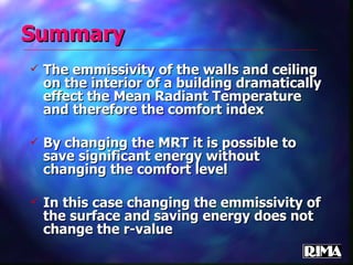 Summary The emmissivity of the walls and ceiling on the interior of a building dramatically effect the Mean Radiant Temperature and therefore the comfort index By changing the MRT it is possible to save significant energy without changing the comfort level In this case changing the emmissivity of the surface and saving energy does not change the r-value 