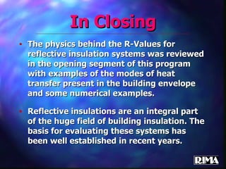 In Closing The physics behind the R-Values for reflective insulation systems was reviewed in the opening segment of this program with examples of the modes of heat transfer present in the building envelope and some numerical examples. Reflective insulations are an integral part of the huge field of building insulation. The basis for evaluating these systems has been well established in recent years. 
