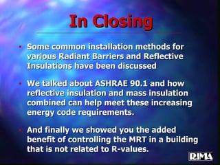 Some common installation methods for various Radiant Barriers and Reflective Insulations have been discussed We talked about ASHRAE 90.1 and how reflective insulation and mass insulation combined can help meet these increasing energy code requirements. And finally we showed you the added benefit of controlling the MRT in a building that is not related to R-values. In Closing 