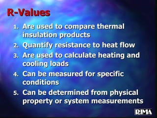 R-Values Are used to compare thermal insulation products Quantify resistance to heat flow Are used to calculate heating and cooling loads Can be measured for specific conditions Can be determined from physical property or system measurements 