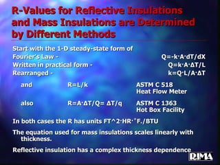R-Values for Reflective Insulations and Mass Insulations are Determined by Different Methods Start with the 1-D steady-state form of  Fourier’s Law - Q=-k·A·dT/dX Written in practical form - Q=k·A· Δ T/L Rearranged - k=Q·L/A· Δ T and R=L/k ASTM C 518 Heat Flow Meter also R=A· Δ T/Q=  Δ T/q ASTM C 1363 Hot Box Facility In both cases the R has units FT^2·HR·˚F./BTU The equation used for mass insulations scales linearly with thickness.  Reflective insulation has a complex thickness dependence 