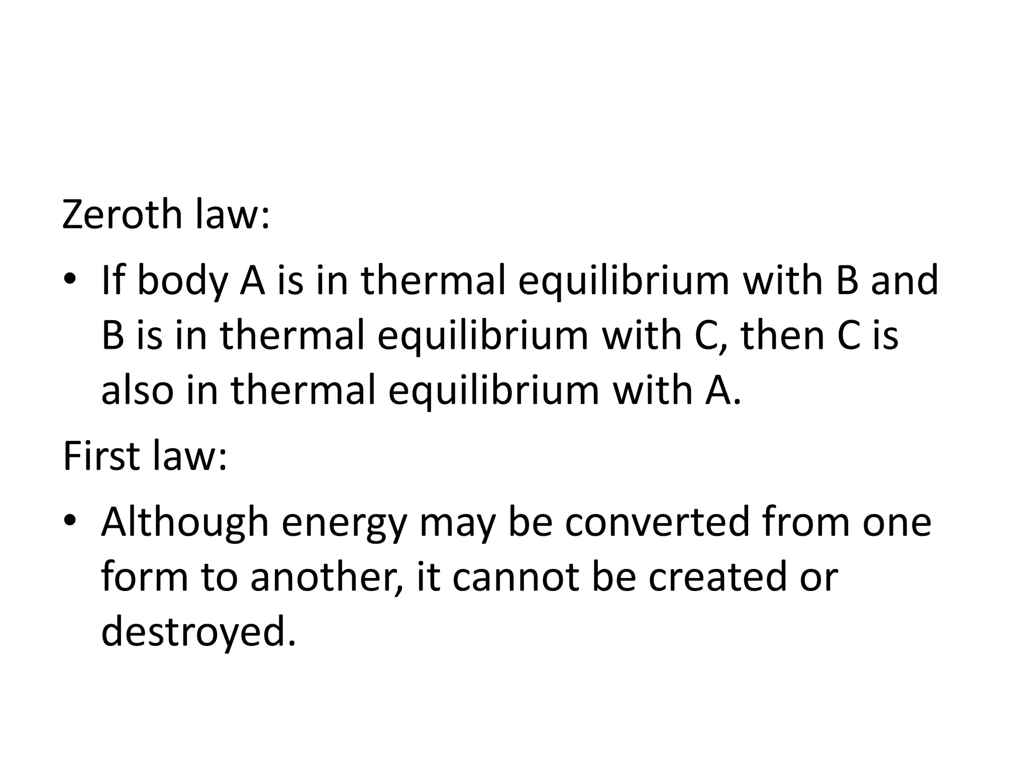 Zeroth law:
• If body A is in thermal equilibrium with B and
B is in thermal equilibrium with C, then C is
also in thermal equilibrium with A.
First law:
• Although energy may be converted from one
form to another, it cannot be created or
destroyed.
 