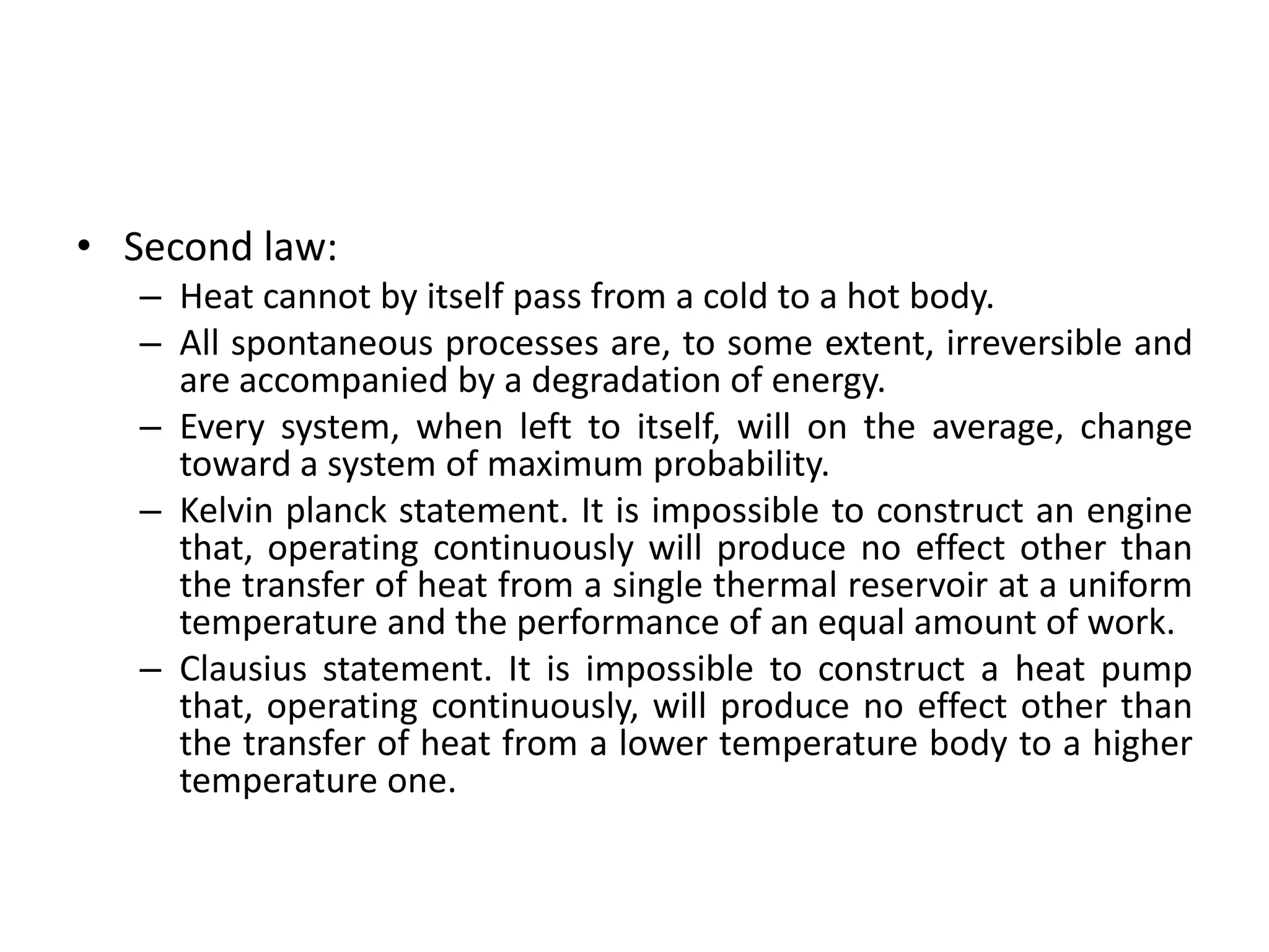 • Second law:
– Heat cannot by itself pass from a cold to a hot body.
– All spontaneous processes are, to some extent, irreversible and
are accompanied by a degradation of energy.
– Every system, when left to itself, will on the average, change
toward a system of maximum probability.
– Kelvin planck statement. It is impossible to construct an engine
that, operating continuously will produce no effect other than
the transfer of heat from a single thermal reservoir at a uniform
temperature and the performance of an equal amount of work.
– Clausius statement. It is impossible to construct a heat pump
that, operating continuously, will produce no effect other than
the transfer of heat from a lower temperature body to a higher
temperature one.
 