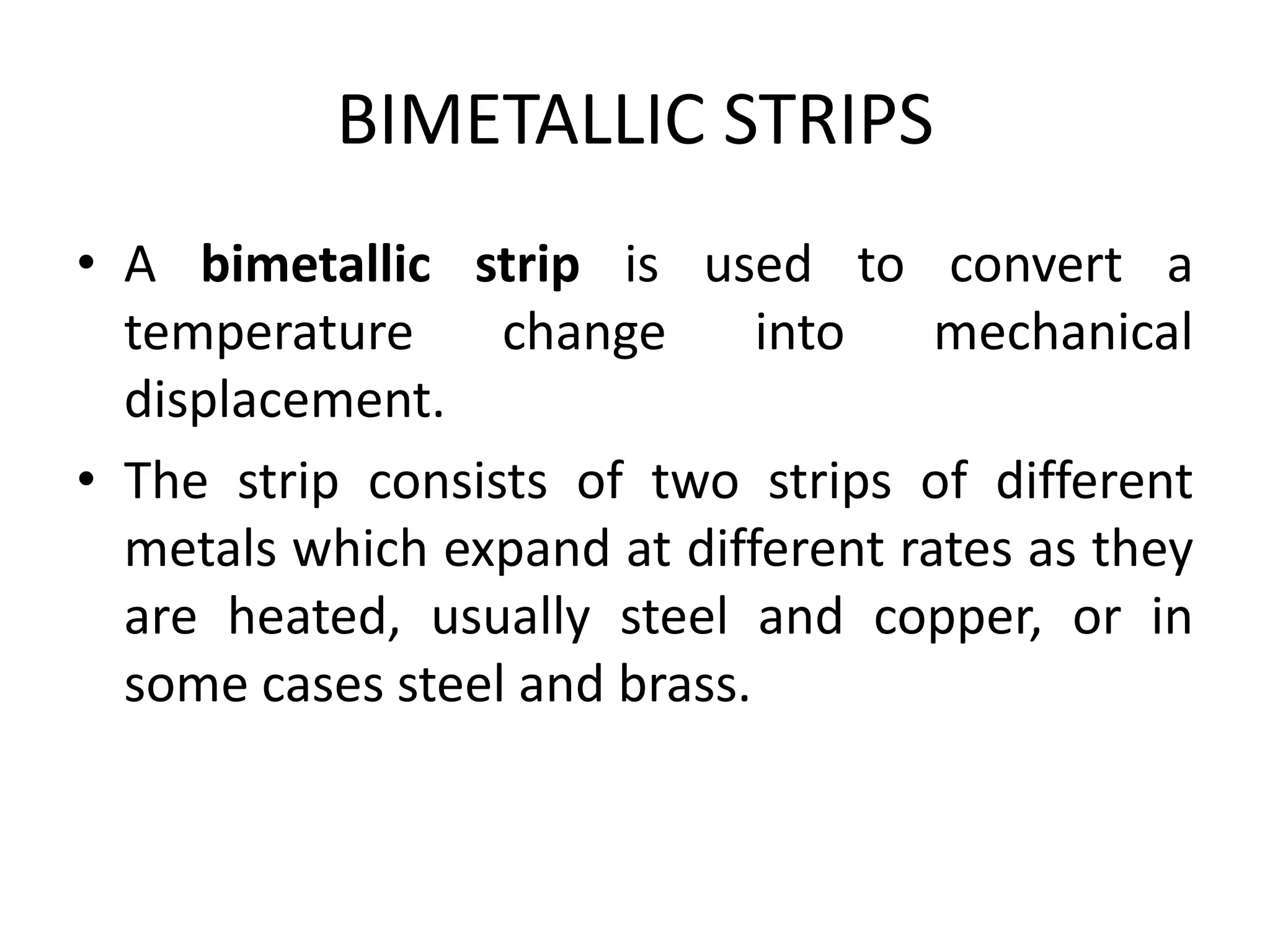 BIMETALLIC STRIPS
• A bimetallic strip is used to convert a
temperature change into mechanical
displacement.
• The strip consists of two strips of different
metals which expand at different rates as they
are heated, usually steel and copper, or in
some cases steel and brass.
 