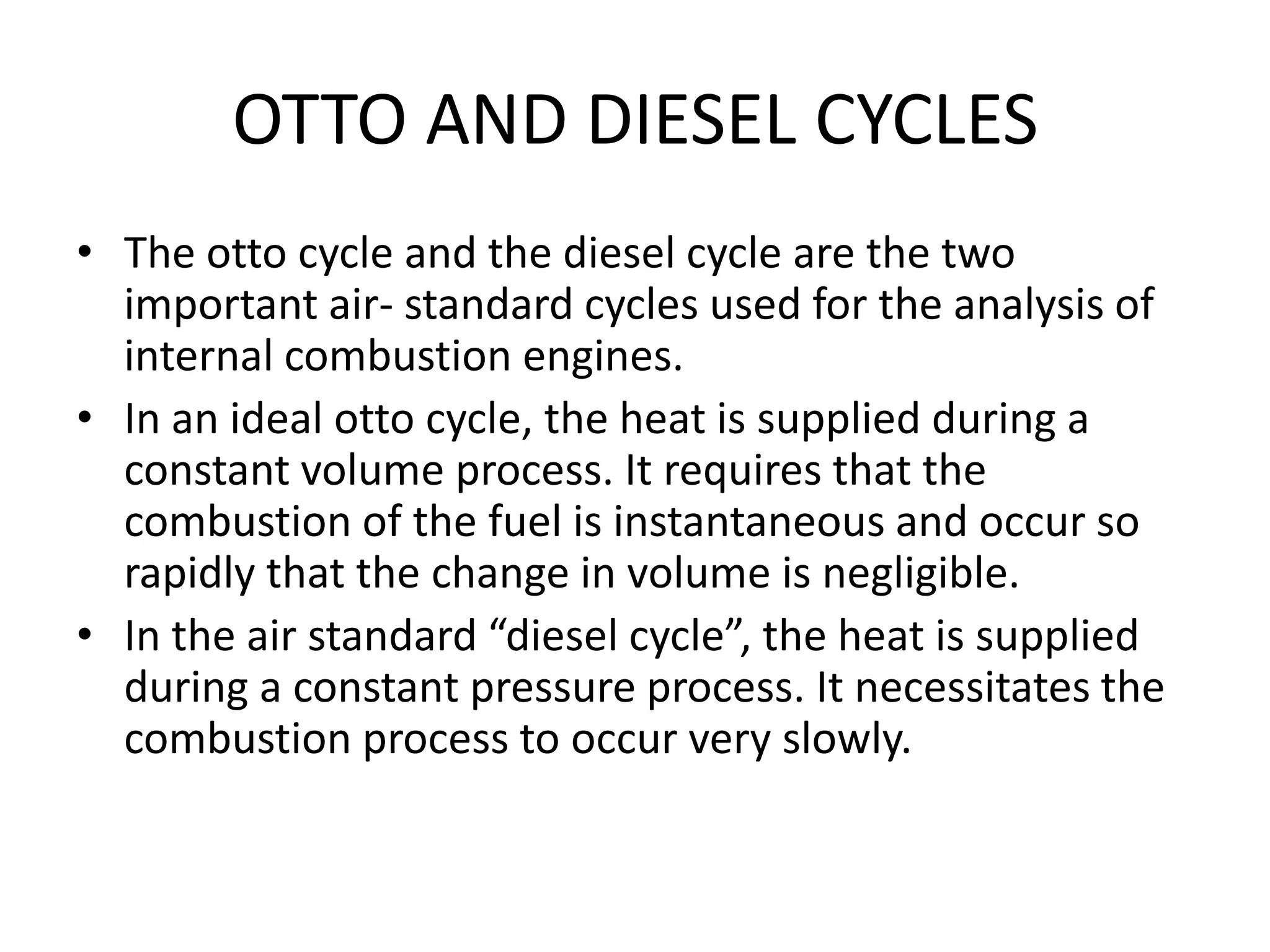 OTTO AND DIESEL CYCLES
• The otto cycle and the diesel cycle are the two
important air- standard cycles used for the analysis of
internal combustion engines.
• In an ideal otto cycle, the heat is supplied during a
constant volume process. It requires that the
combustion of the fuel is instantaneous and occur so
rapidly that the change in volume is negligible.
• In the air standard “diesel cycle”, the heat is supplied
during a constant pressure process. It necessitates the
combustion process to occur very slowly.
 