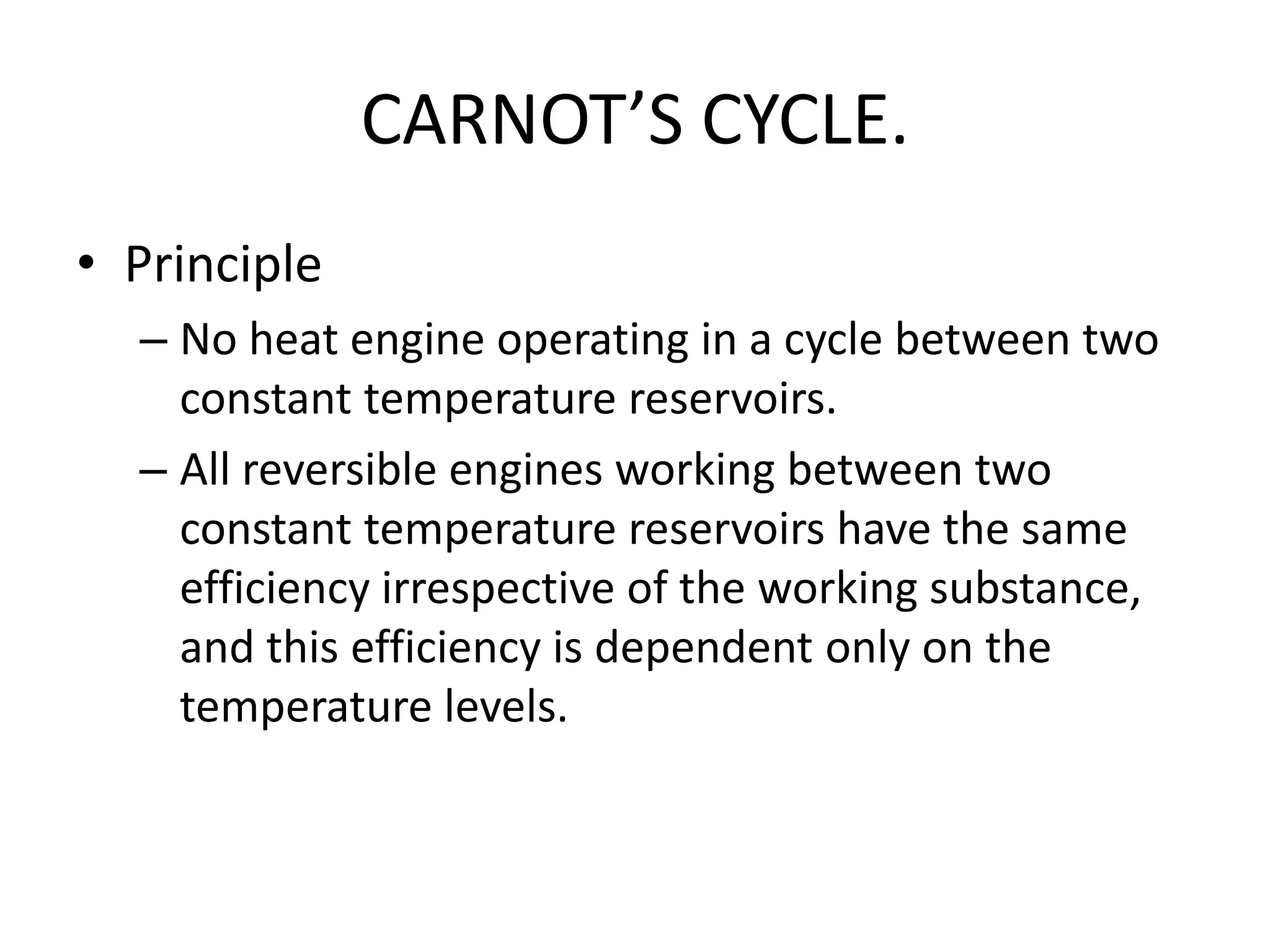 CARNOT’S CYCLE.
• Principle
– No heat engine operating in a cycle between two
constant temperature reservoirs.
– All reversible engines working between two
constant temperature reservoirs have the same
efficiency irrespective of the working substance,
and this efficiency is dependent only on the
temperature levels.
 