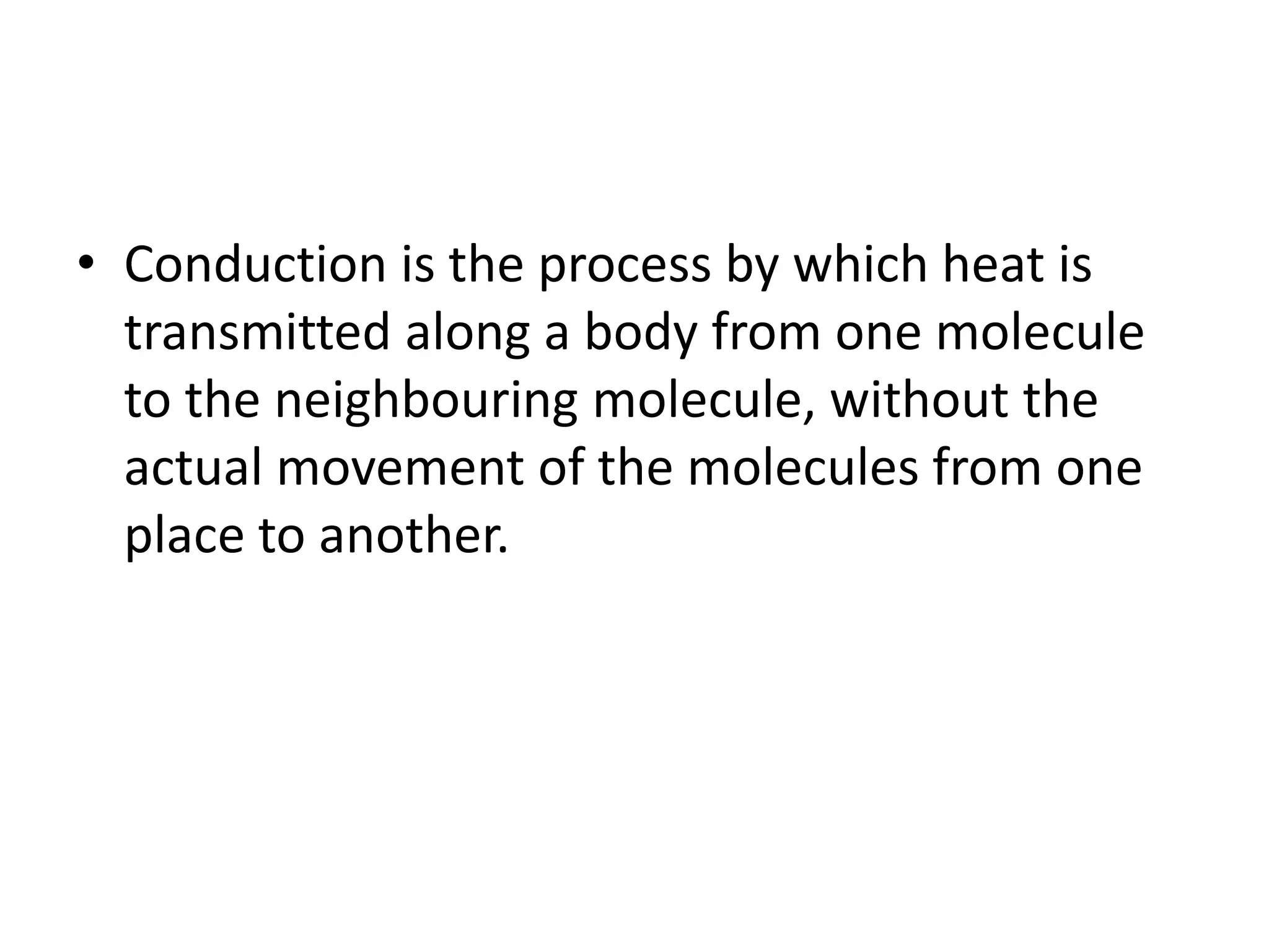• Conduction is the process by which heat is
transmitted along a body from one molecule
to the neighbouring molecule, without the
actual movement of the molecules from one
place to another.
 
