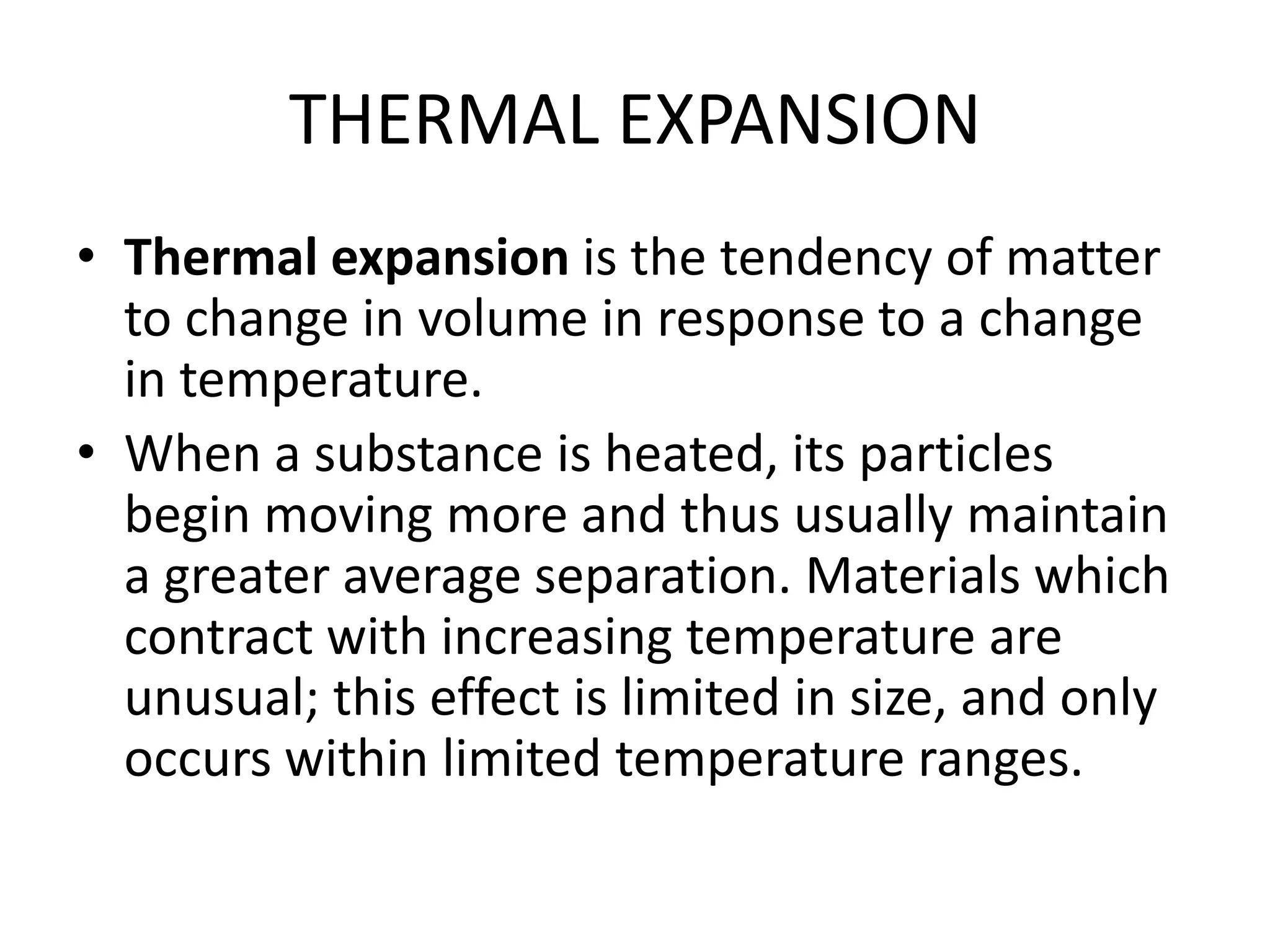 THERMAL EXPANSION
• Thermal expansion is the tendency of matter
to change in volume in response to a change
in temperature.
• When a substance is heated, its particles
begin moving more and thus usually maintain
a greater average separation. Materials which
contract with increasing temperature are
unusual; this effect is limited in size, and only
occurs within limited temperature ranges.
 