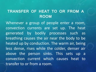 TRANSFER OF HEAT TO OR FROM A
ROOM
Whenever a group of people enter a room,
convection currents are set up. The heat
generated by bodily processes such as
breathing causes the air near the body to be
heated up by conduction. The warm air, being
less dense, rises while the colder, denser air
above the person sinks. This sets up a
convection current which causes heat to
transfer to or from a room.
 