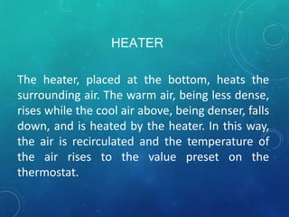 HEATER
The heater, placed at the bottom, heats the
surrounding air. The warm air, being less dense,
rises while the cool air above, being denser, falls
down, and is heated by the heater. In this way,
the air is recirculated and the temperature of
the air rises to the value preset on the
thermostat.
 