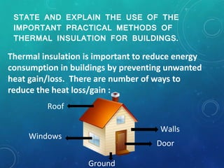 STATE AND EXPLAIN THE USE OF THE
IMPORTANT PRACTICAL METHODS OF
THERMAL INSULATION FOR BUILDINGS.
Thermal insulation is important to reduce energy
consumption in buildings by preventing unwanted
heat gain/loss. There are number of ways to
reduce the heat loss/gain :
Roof
Windows
Walls
Door
Ground
 