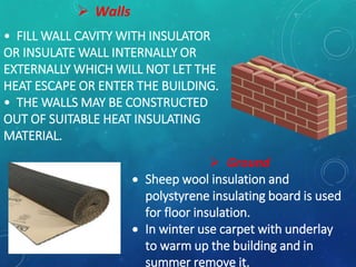 • FILL WALL CAVITY WITH INSULATOR
OR INSULATE WALL INTERNALLY OR
EXTERNALLY WHICH WILL NOT LET THE
HEAT ESCAPE OR ENTER THE BUILDING.
• THE WALLS MAY BE CONSTRUCTED
OUT OF SUITABLE HEAT INSULATING
MATERIAL.
 Walls
 Ground
 Sheep wool insulation and
polystyrene insulating board is used
for floor insulation.
 In winter use carpet with underlay
to warm up the building and in
summer remove it.
 