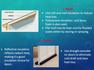  Reflective insulation
reflects radiant heat,
making it a good
insulation choice for
doors.
 Doors
 Use draught excluder
on doors to eliminate
cold draft and slow
heat loss.
 Roof
 Use Loft and roof insulation to reduce
heat loss.
 Polystyrene insulation and Spray
foam is also used.
 Flat roof may be kept cool by flooded
water either by storing or spraying.
 