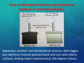 How to distinguish between good and bad
emitters of infrared radiation.
Apparatus needed: two temperature sensors, data logger,
two identical tins(one painted black and one with silvery
surface), boiling water maintained at 100 degree Celsius.
 