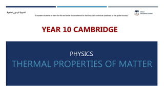 THERMAL PROPERTIES OF MATTER
‫العالمية‬ ‫أديسون‬ ‫أكاديمية‬
“Empower students to learn for life and strive for excellence so that they can contribute positively to the global society”
PHYSICS
YEAR 10 CAMBRIDGE
 